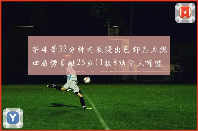 字母哥32分钟内表现出色却无力挽回局势贡献26分11板8助令人唏嘘