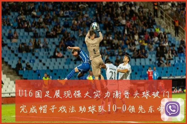 U16国足展现强大实力谢晋头球破门完成帽子戏法助球队10-0领先东帝汶