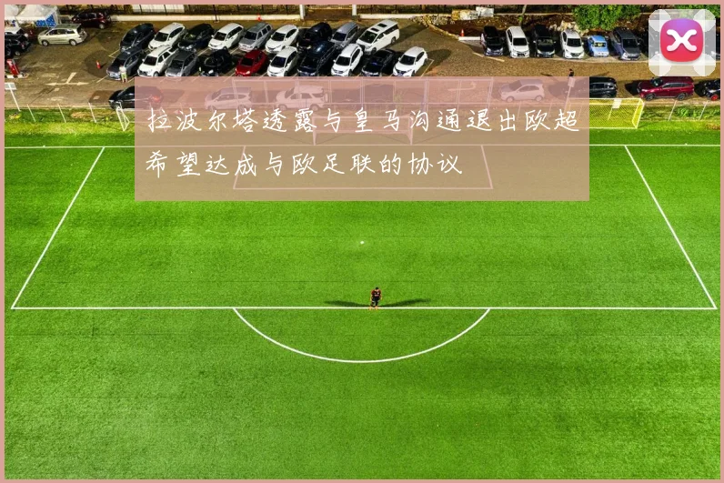 拉波尔塔透露与皇马沟通退出欧超希望达成与欧足联的协议