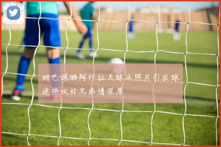 姆巴佩晒阿什拉夫球衣照片引发球迷热议好兄弟情深厚