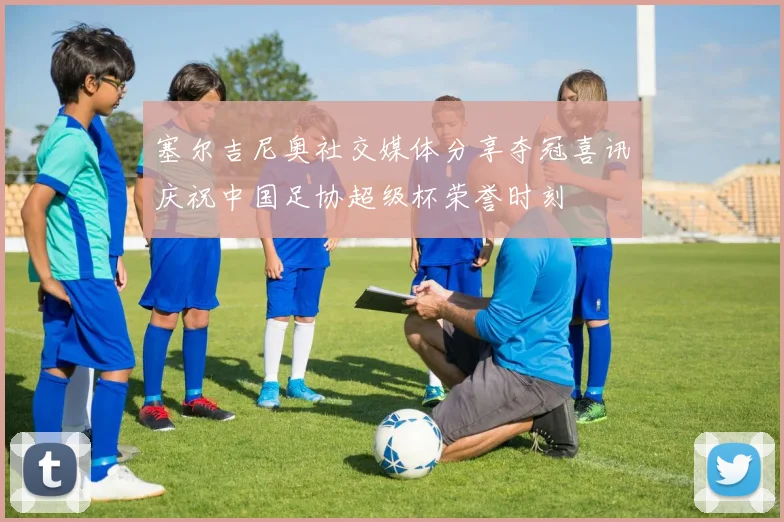 塞尔吉尼奥社交媒体分享夺冠喜讯庆祝中国足协超级杯荣誉时刻