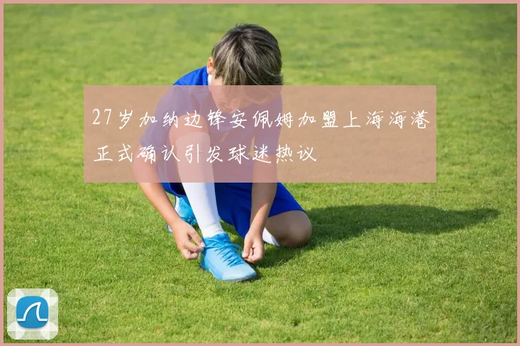 27岁加纳边锋安佩姆加盟上海海港正式确认引发球迷热议