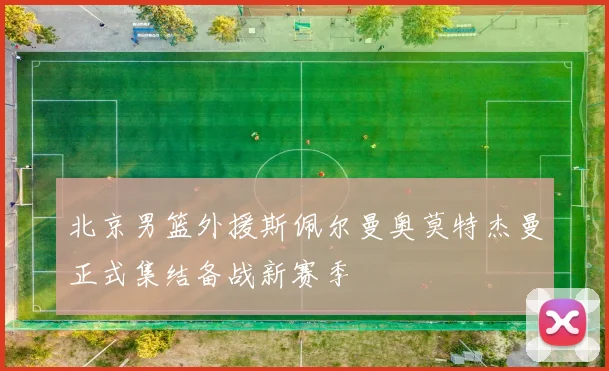 北京男篮外援斯佩尔曼奥莫特杰曼正式集结备战新赛季
