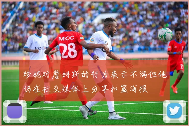 珍妮对詹姆斯的行为表示不满但他仍在社交媒体上分享扣篮海报