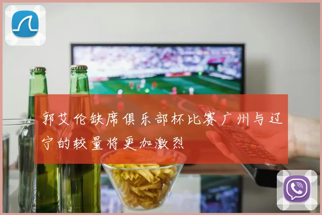 郭艾伦缺席俱乐部杯比赛广州与辽宁的较量将更加激烈