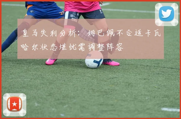皇马失利分析：姆巴佩不合适卡瓦哈尔状态堪忧需调整阵容