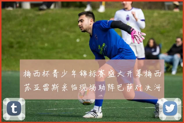 梅西杯青少年锦标赛盛大开幕梅西苏亚雷斯亲临现场助阵巴萨对决河床