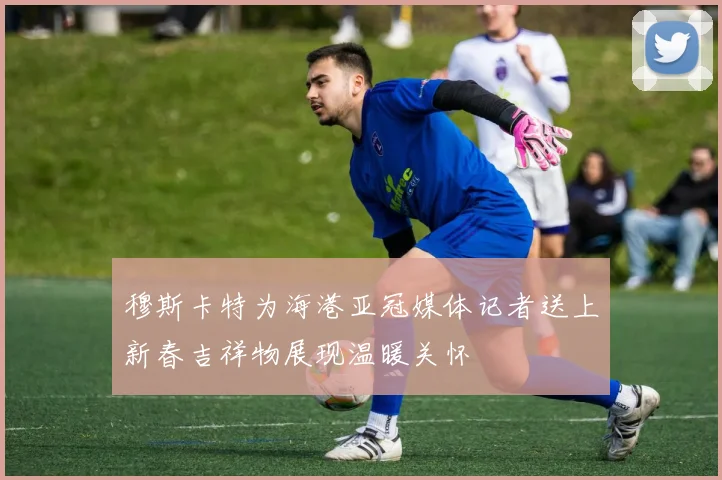 穆斯卡特为海港亚冠媒体记者送上新春吉祥物展现温暖关怀