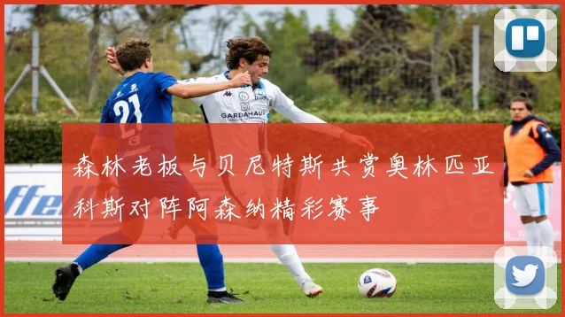 森林老板与贝尼特斯共赏奥林匹亚科斯对阵阿森纳精彩赛事