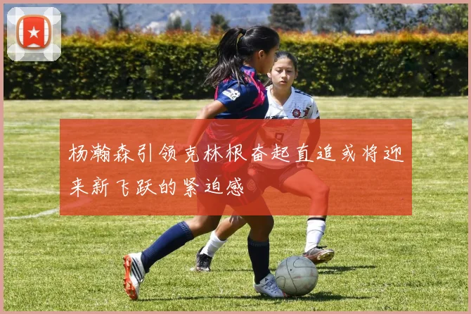 杨瀚森引领克林根奋起直追或将迎来新飞跃的紧迫感