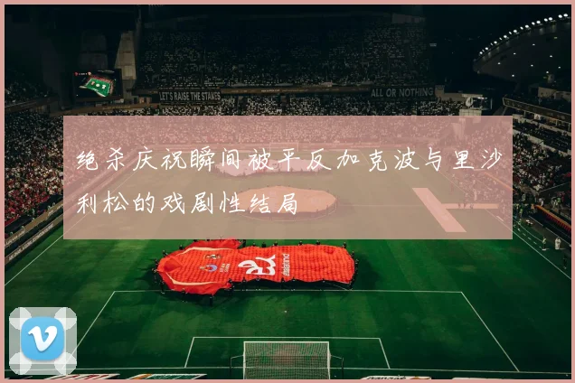 绝杀庆祝瞬间被平反加克波与里沙利松的戏剧性结局