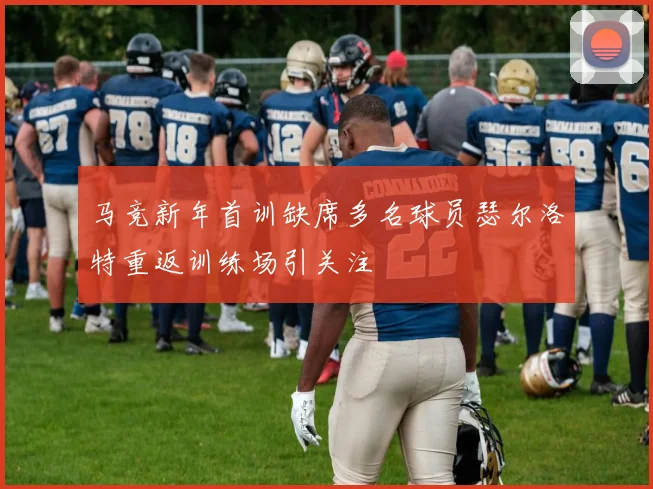 马竞新年首训缺席多名球员瑟尔洛特重返训练场引关注