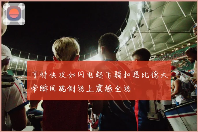 亨特快攻如闪电起飞骑扣恩比德大帝瞬间跪倒场上震撼全场