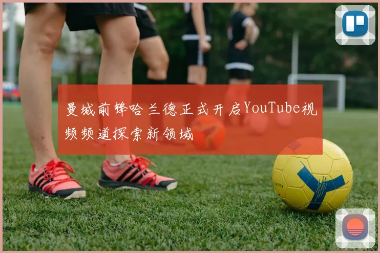 曼城前锋哈兰德正式开启YouTube视频频道探索新领域