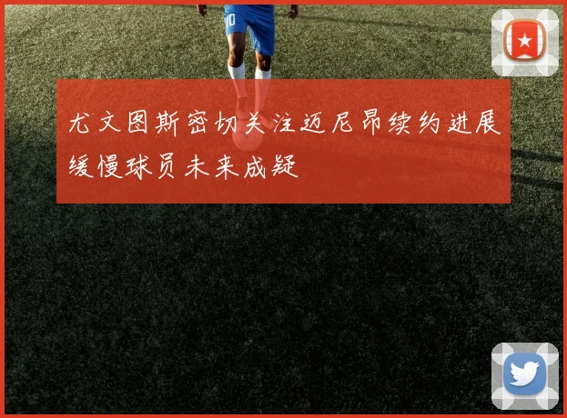 尤文图斯密切关注迈尼昂续约进展缓慢球员未来成疑
