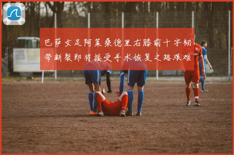 巴萨女足阿莱桑德里右膝前十字韧带断裂即将接受手术恢复之路艰难