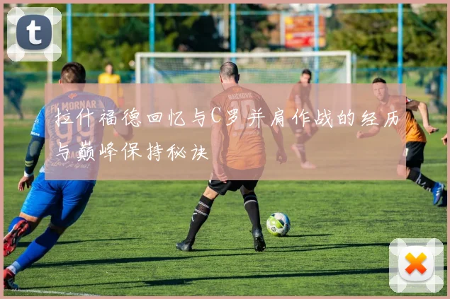 拉什福德回忆与C罗并肩作战的经历与巅峰保持秘诀