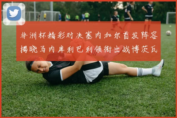 非洲杯精彩对决塞内加尔首发阵容揭晓马内库利巴利领衔出战博茨瓦纳