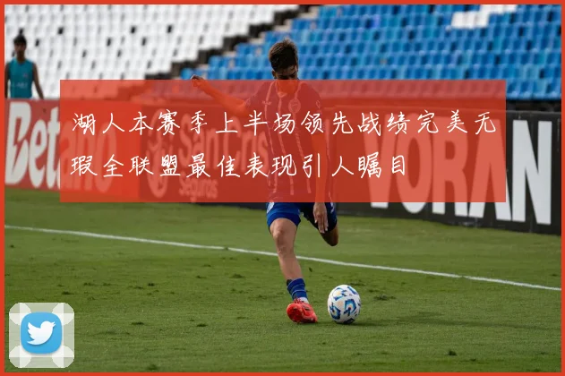 湖人本赛季上半场领先战绩完美无瑕全联盟最佳表现引人瞩目