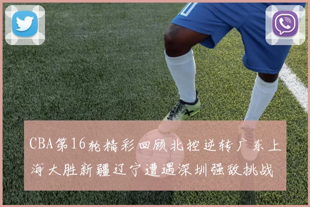 CBA第16轮精彩回顾北控逆转广东上海大胜新疆辽宁遭遇深圳强敌挑战