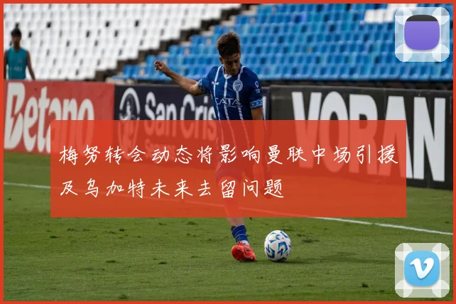 梅努转会动态将影响曼联中场引援及乌加特未来去留问题