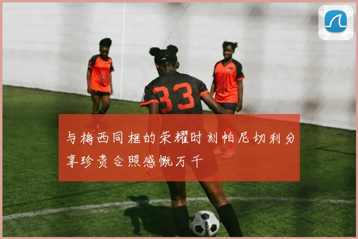 与梅西同框的荣耀时刻帕尼切利分享珍贵合照感慨万千
