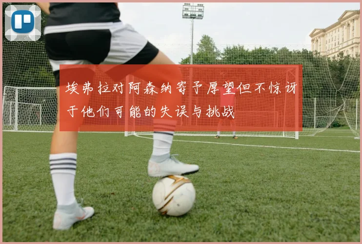 埃弗拉对阿森纳寄予厚望但不惊讶于他们可能的失误与挑战