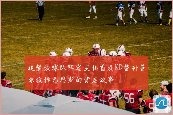 追梦谈球队阵容变化首发KD替补普尔裁掉巴恩斯的背后故事