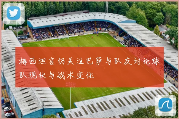 梅西坦言仍关注巴萨与队友讨论球队现状与战术变化