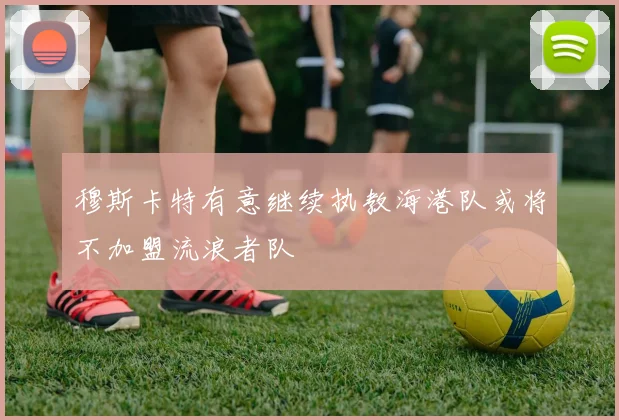 穆斯卡特有意继续执教海港队或将不加盟流浪者队