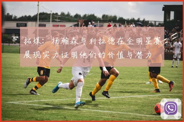 拓媒：杨瀚森与利拉德在全明星赛展现实力证明他们的价值与潜力