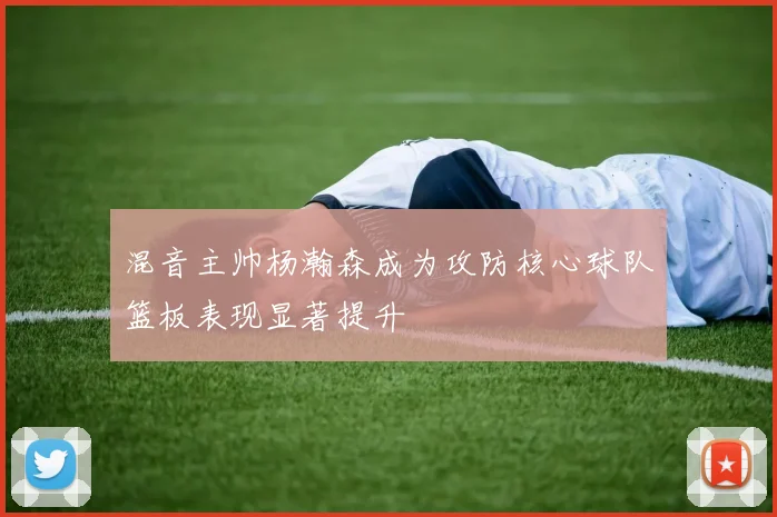 混音主帅杨瀚森成为攻防核心球队篮板表现显著提升