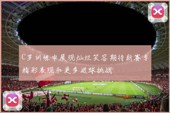 C罗训练中展现灿烂笑容期待新赛季精彩表现和更多进球挑战