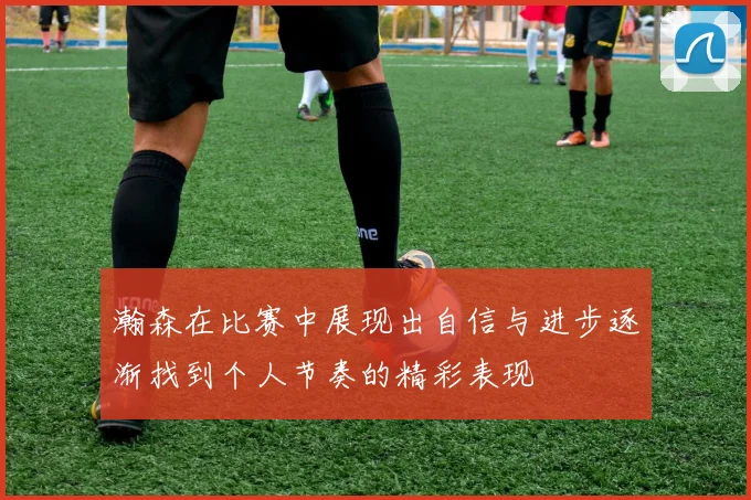瀚森在比赛中展现出自信与进步逐渐找到个人节奏的精彩表现