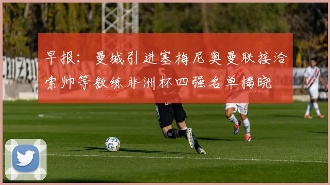 早报：曼城引进塞梅尼奥曼联接洽索帅等教练非洲杯四强名单揭晓