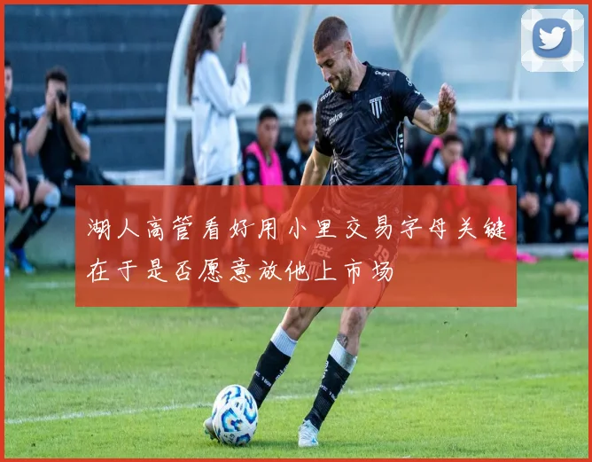湖人高管看好用小里交易字母关键在于是否愿意放他上市场