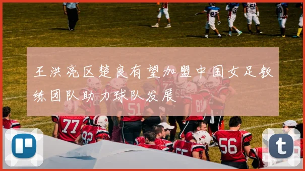 王洪亮区楚良有望加盟中国女足教练团队助力球队发展